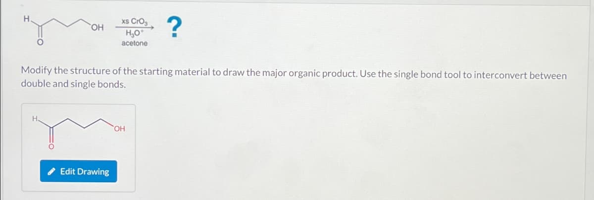 OH
H
xs CrO3
H₂O
acetone
Modify the structure of the starting material to draw the major organic product. Use the single bond tool to interconvert between
double and single bonds.
Edit Drawing
?
OH