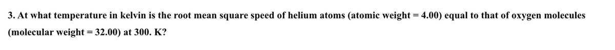 3. At what temperature in kelvin is the root mean square speed of helium atoms (atomic weight = 4.00) equal to that of oxygen molecules
(molecular weight = 32.00) at 300. K?
