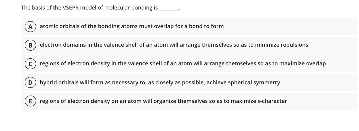 The basis of the VSEPR model of molecular bonding is
A
atomic orbitals of the bonding atoms must overlap for a bond to form
B
electron domains in the valence shell of an atom will arrange themselves so as to minimize repulsions
regions of electron density in the valence shell of an atom will arrange themselves so as to maximize overlap
hybrid orbitals will form as necessary to, as closely as possible, achieve spherical symmetry
E
regions of electron density on an atom will organize themselves so as to maximize s-character

