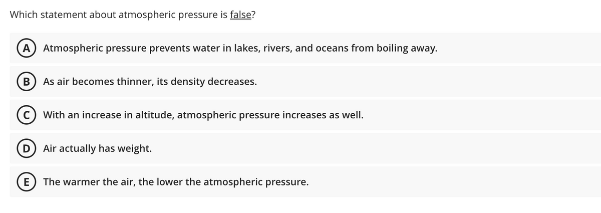 Which statement about atmospheric pressure is false?
A) Atmospheric pressure prevents water in lakes, rivers, and oceans from boiling away.
В
As air becomes thinner, its density decreases.
c) With an increase in altitude, atmospheric pressure increases as well.
Air actually has weight.
E
The warmer the air, the lower the atmospheric pressure.
