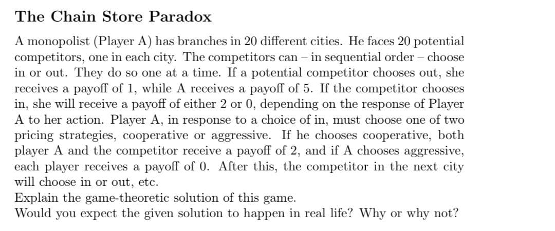 The Chain Store Paradox
A monopolist (Player A) has branches in 20 different cities. He faces 20 potential
competitors, one in each city. The competitors can
in or out. They do so one at a time. If a potential competitor chooses out, she
receives a payoff of 1, while A receives a payoff of 5. If the competitor chooses
in, she will receive a payoff of either 2 or 0, depending on the response of Player
A to her action. Player A, in response to a choice of in, must choose one of two
pricing strategies, cooperative or aggressive. If he chooses cooperative, both
player A and the competitor receive a payoff of 2, and if A chooses aggressive,
each player receives a payoff of 0. After this, the competitor in the next city
will choose in or out, etc.
in sequential order – choose
Explain the game-theoretic solution of this game.
Would you expect the given solution to happen in real life? Why or why not?

