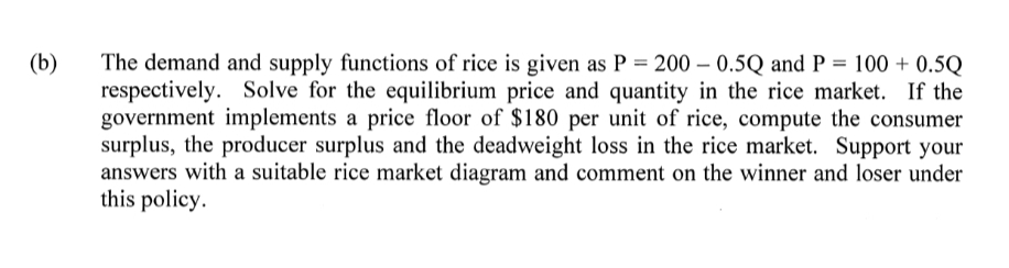 The demand and supply functions of rice is given as P = 200 – 0.5Q and P = 100 + 0.5Q
respectively. Solve for the equilibrium price and quantity in the rice market. If the
government implements a price floor of $180 per unit of rice, compute the consumer
surplus, the producer surplus and the deadweight loss in the rice market. Support your
answers with a suitable rice market diagram and comment on the winner and loser under
this policy.
(b)
