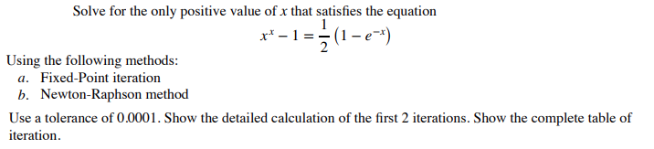Solve for the only positive value of x that satisfies the equation
x³ -1 = -(1-e²x)
Using the following methods:
a. Fixed-Point iteration
b. Newton-Raphson method
Use a tolerance of 0.0001. Show the detailed calculation of the first 2 iterations. Show the complete table of
iteration.
