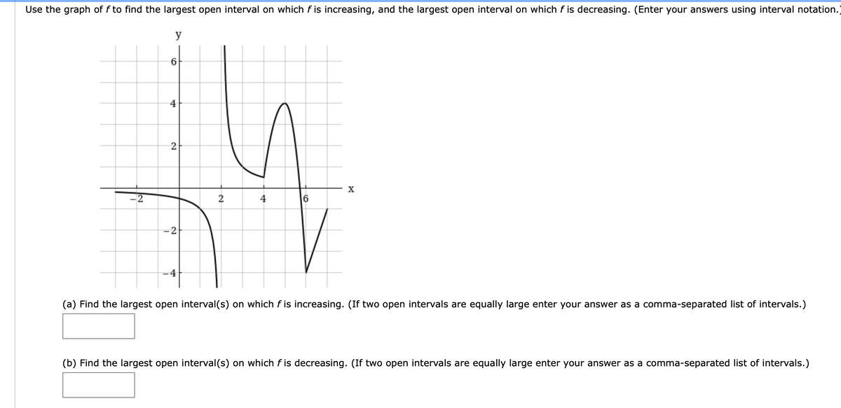 Use the graph of f to find the largest open interval on which f is increasing, and the largest open interval on which f is decreasing. (Enter your answers using interval notation.
y
4
2
X
2
2
4
6.
-2
-4
(a) Find the largest open interval(s) on which f is increasing. (If two open intervals are equally large enter your answer as a comma-separated list of intervals.)
(b) Find the largest open interval(s) on which f is decreasing. (If two open intervals are equally large enter your answer as a comma-separated list of intervals.)
