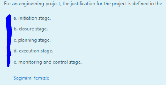 For an engineering project, the justification for the project is defined in the
a. initiation stage.
b. closure stage.
c. planning stage.
d. execution stage.
e. monitoring and control stage.
Seçimimi temizle
