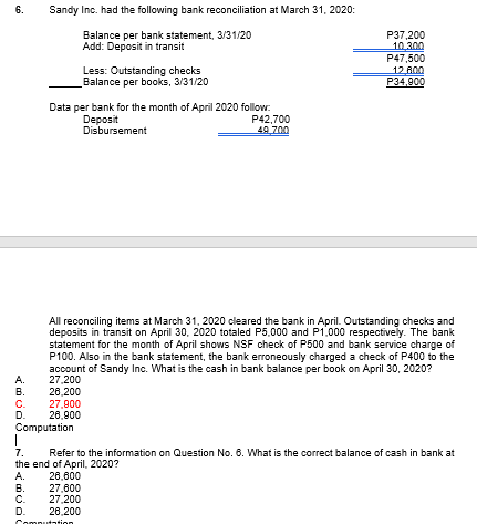 6.
Sandy Inc. had the following bank reconciliation at March 31, 2020:
Balance per bank statement, 3/31/20
Add: Deposit in transit
P37,200
10.300
P47,500
12 800
P34,900
Less: Outstanding checks
Balance per books, 3/31/20
Data per bank for the month of April 2020 follow:
P42,700
49 700
Deposit
Disbursement
All reconciling items at March 31, 2020 cleared the bank in April. Outstanding checks and
deposits in transit on April 30, 2020 totaled P5,000 and P1.000 respectively. The bank
statement for the month of April shows NSF check of P500 and bank service charge of
P100. Also in the bank statement, the bank erroneously charged a check of P400 to the
account of Sandy Inc. What is the cash in bank balance per book on April 30, 2020?
27.200
28,200
27,900
26,900
A.
В.
C.
D.
Computation
7.
the end of April, 2020?
A.
В.
Refer to the information on Question No. 6. What is the correct balance of cash in bank at
28,600
27,600
C.
D.
27.200
28,200
Computation
