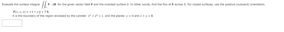 Evaluate the surface integral
JSF
F. ds for the given vector field F and the oriented surface S. In other words, find the flux of F across S. For closed surfaces, use the positive (outward) orientation.
F(x, y, z) = xi+yj+7k
S is the boundary of the region enclosed by the cylinder x² + z² = 1 and the planes y = 0 and x + y = 6