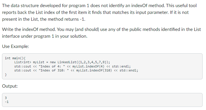 The data structure developed for program 1 does not identify an indexOf method. This useful tool
reports back the List index of the first item it finds that matches its input parameter. If it is not
present in the List, the method returns -1.
Write the indexOf method. You may (and should) use any of the public methods identified in the List
interface under program 1 in your solution.
Use Example:
int main(){
List<int> my List
= new LinkedList({1,2,3,4,5,7,9});
std::cout <« "Index of 4:" « myList.indexof (4) <« std::endl;
std::cout << "Index of 310:
<« myList.indexof(310) <« std::endl;
}
Output:
3
-1
