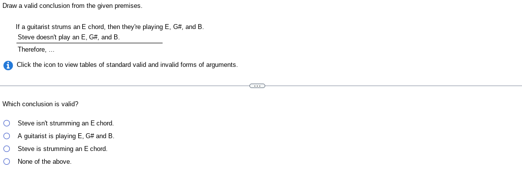 Draw a valid conclusion from the given premises.
If a guitarist strums an E chord, then they're playing E, G#, and B.
Steve doesn't play an E, G#, and B.
Therefore, ...
Click the icon to view tables of standard valid and invalid forms of arguments.
Which conclusion is valid?
O Steve isn't strumming an E chord.
O
A guitarist is playing E, G# and B.
O
O
Steve is strumming an E chord.
None of the above.
C