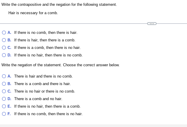 Write the contrapositive and the negation for the following statement.
Hair is necessary for a comb.
O A. If there is no comb, then there is hair.
O B. If there is hair, then there is a comb.
O C. If there is a comb, then there is no hair.
OD. If there is no hair, then there is no comb.
Write the negation of the statement. Choose the correct answer below.
O A. There is hair and there is no comb.
O B. There is a comb and there is hair.
O C.
There is no hair or there is no comb.
O D. There is a comb and no hair.
O E. If there is no hair, then there is a comb.
OF. If there is no comb, then there is no hair.