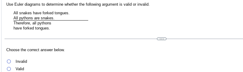 Use Euler diagrams to determine whether the following argument is valid or invalid.
All snakes have forked tongues.
All pythons are snakes.
Therefore, all pythons
have forked tongues.
Choose the correct answer below.
Invalid
Valid