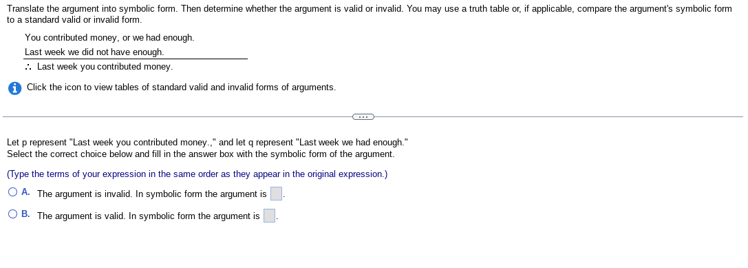 Translate the argument into symbolic form. Then determine whether the argument is valid or invalid. You may use a truth table or, if applicable, compare the argument's symbolic form
to a standard valid or invalid form.
You contributed money, or we had enough.
Last week we did not have enough.
.. Last week you contributed money.
Click the icon to view tables of standard valid and invalid forms of arguments.
C
Let p represent "Last week you contributed money.," and let q represent "Last week we had enough."
Select the correct choice below and fill in the answer box with the symbolic form of the argument.
(Type the terms of your expression in the same order as they appear in the original expression.)
OA. The argument is invalid. In symbolic form the argument is
OB. The argument is valid. In symbolic form the argument is