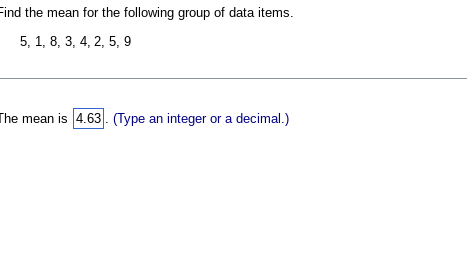 Find the mean for the following group of data items.
5, 1, 8, 3, 4, 2, 5, 9
The mean is 4.63. (Type an integer or a decimal.)