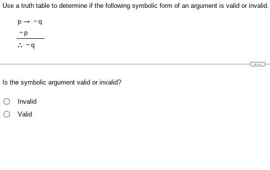 Use a truth table to determine if the following symbolic form of an argument is valid or invalid.
P→ ~q
~P
~9
Is the symbolic argument valid or invalid?
O Invalid
O Valid