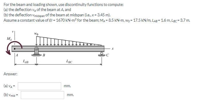 For
the beam and loading shown, use discontinuity functions to compute:
(a) the deflection V4 of the beam at A, and
(b) the deflection Vmidspan of the beam at midspan (i.e., x = 3.45 m).
Assume a constant value of El = 1670 kN-m² for the beam; MA= 8.5 kN-m, wo = 17.5 kN/m, LAB= 1.6 m, Lec= 3.7 m.
MA
Answer:
(a) VA =
(b) Vmid=
LAB
Wo
B
LBC
mm.
mm.