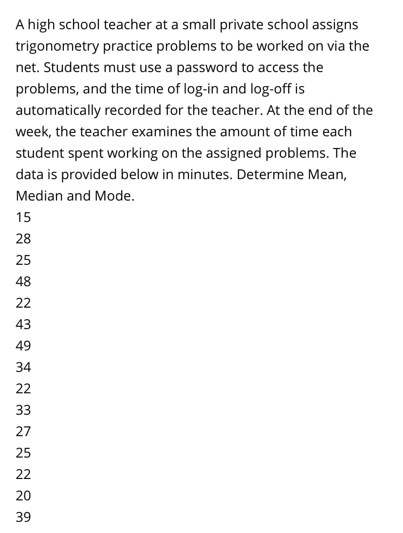 A high school teacher at a small private school assigns
trigonometry practice problems to be worked on via the
net. Students must use a password to access the
problems, and the time of log-in and log-off is
automatically recorded for the teacher. At the end of the
week, the teacher examines the amount of time each
student spent working on the assigned problems. The
data is provided below in minutes. Determine Mean,
Median and Mode.
15
28
25
48
22
43
49
34
22
33
27
25
22
20
39