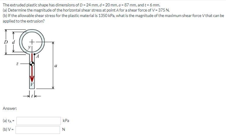 The extruded plastic shape has dimensions of D = 24 mm, d = 20 mm, a = 87 mm, and t = 6 mm.
(a) Determine the magnitude of the horizontal shear stress at point A for a shear force of V = 375 N.
(b) If the allowable shear stress for the plastic material is 1350 kPa, what is the magnitude of the maximum shear force V that can be
applied to the extrusion?
D d
Z
Answer:
(a) TA=
(b) V=
dik
a
kPa
N