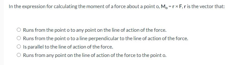 In the expression for calculating the moment of a force about a point o, M, = r * F, r is the vector that:
Runs from the point o to any point on the line of action of the force.
Runs from the point o to a line perpendicular to the line of action of the force.
O Is parallel to the line of action of the force.
Runs from any point on the line of action of the force to the point o.