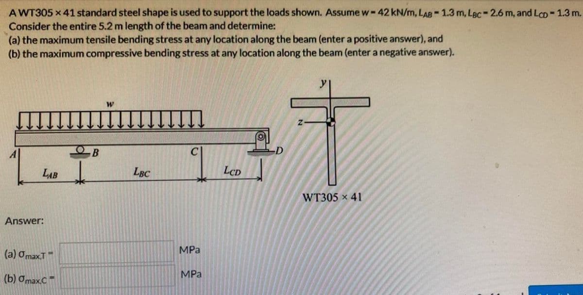 AWT305 x 41 standard steel shape is used to support the loads shown. Assume w- - 42 kN/m, LAB -1.3 m, Lec-2.6 m, and LcD = 1.3 m.
Consider the entire 5.2 m length of the beam and determine:
(a) the maximum tensile bending stress at any location along the beam (enter a positive answer), and
(b) the maximum compressive bending stress at any location along the beam (enter a negative answer).
LAB
Answer:
(a) Omax.T
(b) Omax.C
=
- В
↓
W
LBC
MPa
MPa
LCD
Z
WT305 x 41