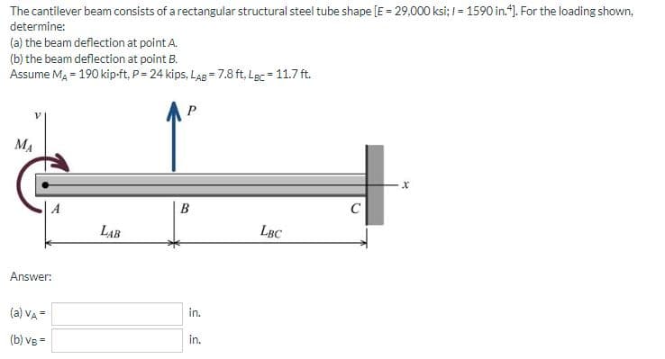 The cantilever beam consists of a rectangular structural steel tube shape [E = 29,000 ksi; = 1590 in.4]. For the loading shown,
determine:
(a) the beam deflection at point A.
(b) the beam deflection at point B.
Assume MA = 190 kip-ft, P = 24 kips, LAB = 7.8 ft. LBC = 11.7 ft.
МА
Answer:
(a) VA =
(b) VB=
LAB
P
B
in.
in.
LBC
X