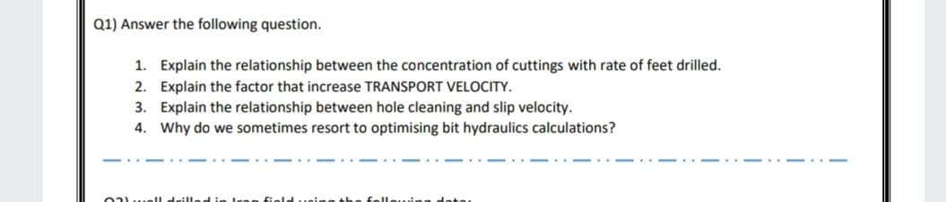 Q1) Answer the following question.
1. Explain the relationship between the concentration of cuttings with rate of feet drilled.
2. Explain the factor that increase TRANSPORT VELOCITY.
3. Explain the relationship between hole cleaning and slip velocity.
4. Why do we sometimes resort to optimising bit hydraulics calculations?
02.ll drilled in Iree field
