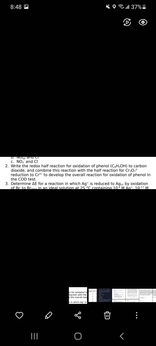 8:48 P
D. NOg) anu Ci
c. NO, and CI
2. Write the redox half reaction for oxidation of phenol (C.H;OH) to carbon
dioxide, and combine this reaction with the half reaction for Cr30,?
reduction to Cr+ to develop the overall reaction for oxidation of phenol in
the COD test.
3. Determine AE for a reaction in which Ag* is reduced to Ags) by oxidation
of Br to Bre in an ideal solution at 25 °C containing 10 M Agt. 1037 M.
n for oxidation o
eaction with the
b the overall read
hin which Ag is
II
