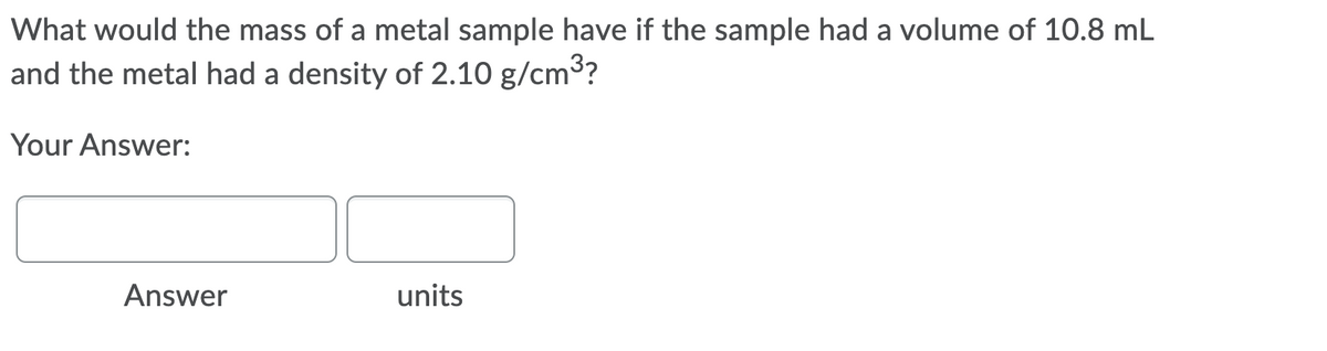 What would the mass of a metal sample have if the sample had a volume of 10.8 mL
and the metal had a density of 2.10 g/cm3?
Your Answer:
Answer
units
