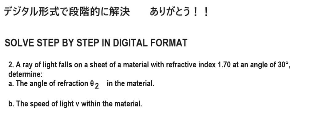 デジタル形式で段階的に解決
ありがとう!!
SOLVE STEP BY STEP IN DIGITAL FORMAT
2. A ray of light falls on a sheet of a material with refractive index 1.70 at an angle of 30°,
determine:
a. The angle of refraction 0 2 in the material.
b. The speed of light v within the material.