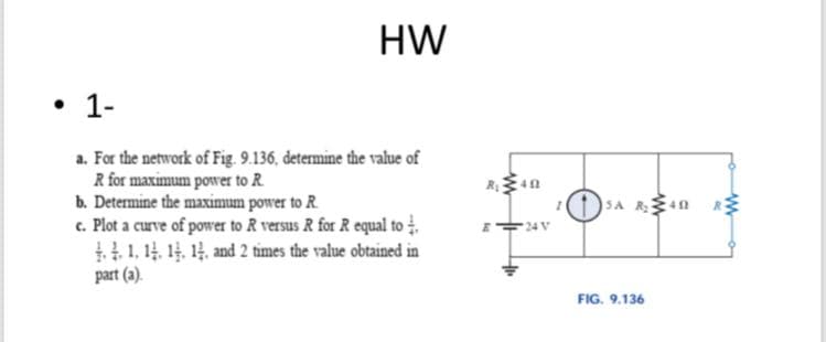 HW
• 1-
a. For the network of Fig. 9.136, determine the value of
R for maximum power to R
b. Determine the maximum power to R.
c. Plot a curve of power to R versus R for R equal to .
1,14 14, 14, and 2 times the value obtained in
part (a).
SA Rn
24 V
FIG. 9,136
