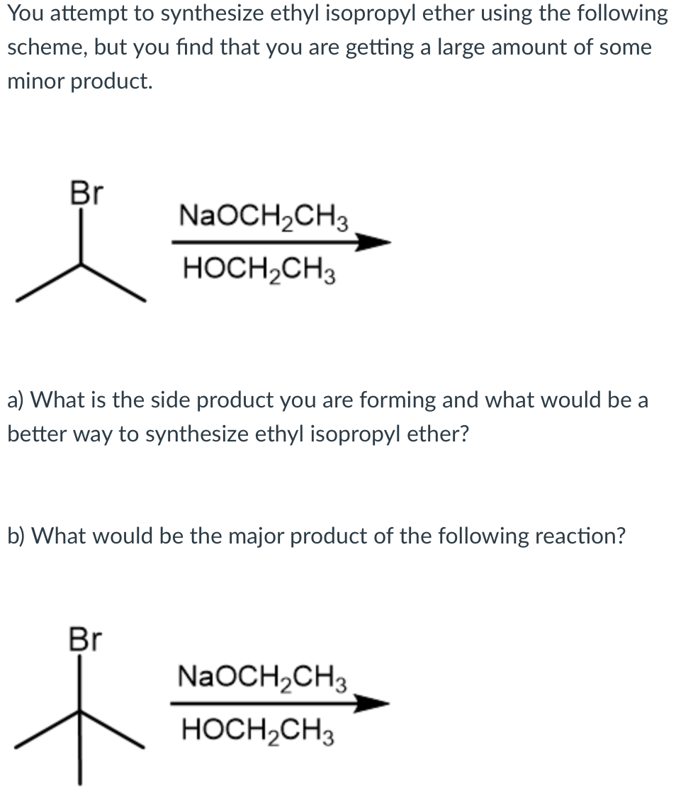 You attempt to synthesize ethyl isopropyl ether using the following
scheme, but you find that you are getting a large amount of some
minor product.
Br
NaOCH2CH3
HOCH,CH3
a) What is the side product you are forming and what would be a
better way to synthesize ethyl isopropyl ether?
b) What would be the major product of the following reaction?
Br
NaOCH,CH3
HOCH,CH3
