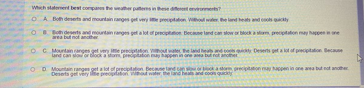 Which statement best compares the weather patterns in these different environments?
O A. Both deserts and mountain ranges get very little precipitation. Without water, the land heats and cools quickly.
B. Both deserts and mountain ranges get a lot of precipitation. Because land can slow or block a storm, precipitation may happen in one
area but not another.
C. Mountain ranges get very little precipitation. Without water, the land heats and cools quickly. Deserts get a lot of precipitation. Because
land can slow or block a storm, precipitation may happen in one area but not another.
D. Mountain ranges get a lot of precipitation. Because land can slow or block a storm, precipitation may happen in one area but not another.
Deserts get very little precipifation. Without water, the land heats and cools quickly.
