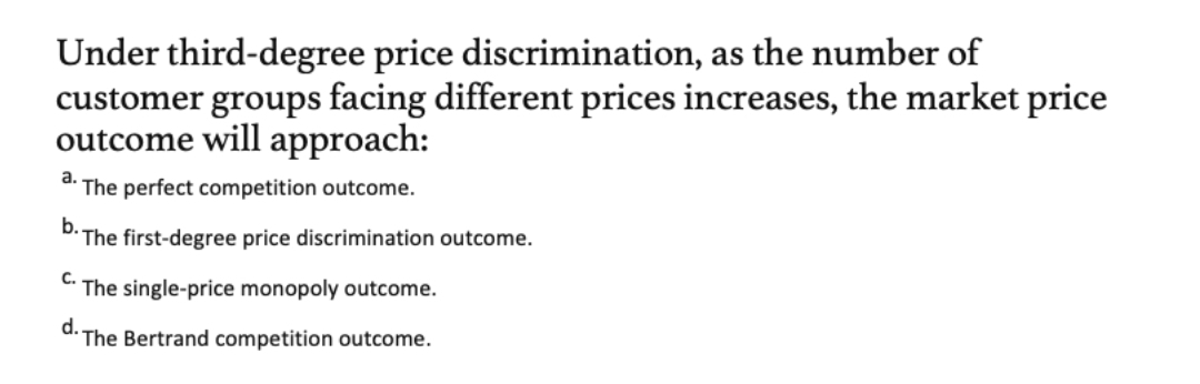 Under third-degree price discrimination, as the number of
customer groups facing different prices increases, the market price
outcome will approach:
d. The perfect competition outcome.
b.
The first-degree price discrimination outcome.
с.
The single-price monopoly outcome.
d. The Bertrand competition outcome.
