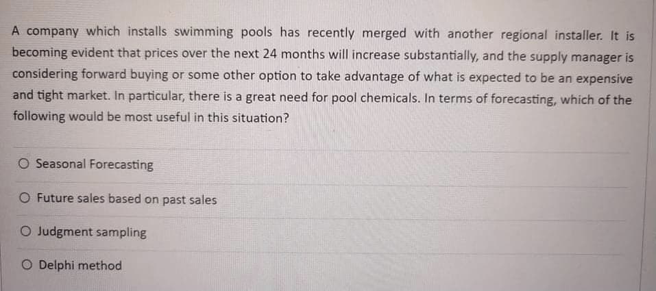 A company which installs swimming pools has recently merged with another regional installer. It is
becoming evident that prices over the next 24 months will increase substantially, and the supply manager is
considering forward buying or some other option to take advantage of what is expected to be an expensive
and tight market. In particular, there is a great need for pool chemicals. In terms of forecasting, which of the
following would be most useful in this situation?
O Seasonal Forecasting
O Future sales based on past sales
O Judgment sampling
O Delphi method
