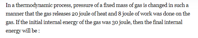 In a thermodynamic process, pressure of a fixed mass of gas is changed in such a
manner that the gas releases 20 joule of heat and 8 joule of work was done on the
gas. If the initial internal energy of the gas was 30 joule, then the final internal
energy will be:
