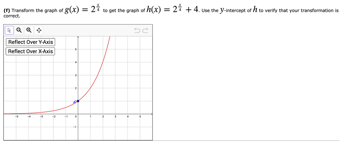 (f) Transform the graph of g(x) = 24
to get the graph of h(x) = 24 +4. Use the Y-intercept of h to verify that your transformation is
correct.
A Q Q *
Reflect Over Y-Axis
5
Reflect Over X-Axis
3
2
-5
-4
-3
-2
-1
1
2
3
4
-1
