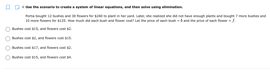 4. Use the scenario to create a system of linear equations, and then solve using elimination.
Portia bought 12 bushes and 30 flowers for $240 to plant in her yard. Later, she realized she did not have enough plants and bought 7 more bushes and
10 more flowers for $125. How much did each bush and flower cost? Let the price of each bush = b and the price of each flower = f.
Bushes cost $15, and flowers cost $2.
Bushes cost $2, and flowers cost $15.
Bushes cost $17, and flowers cost $2.
Bushes cost $15, and flowers cost $4.
