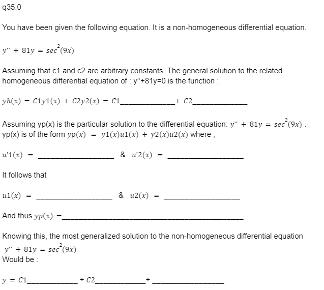 q35.0
You have been given the following equation. It is a non-homogeneous differential equation.
y" + 81y = sec²(9x)
Assuming that c1 and c2 are arbitrary constants. The general solution to the related
homogeneous differential equation of: y"+81y=0 is the function :
yh(x) = C1y1(x) + C2y2(x) = C1_
sec²(9x).
Assuming yp(x) is the particular solution to the differential equation: y" + 81y = sec
yp(x) is of the form yp(x) = y1(x)u1(x) + y2(x)u2(x) where;
u'1(x) =
It follows that
u1(x) =
And thus yp(x)
=
y = C1
& u2(x)
+ C2
& u2(x)
=
+ C2
=
Knowing this, the most generalized solution to the non-homogeneous differential equation
y" + 81y = sec²(9x)
Would be: