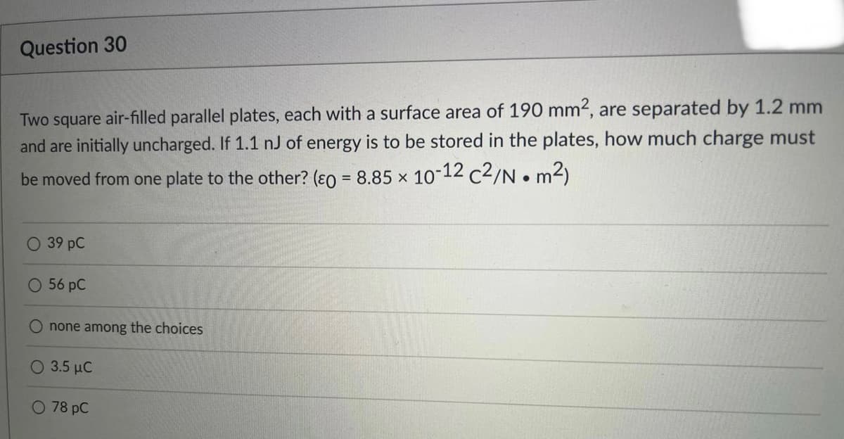 Question 30
Two square air-filled parallel plates, each with a surface area of 190 mm², are separated by 1.2 mm
and are initially uncharged. If 1.1 nJ of energy is to be stored in the plates, how much charge must
be moved from one plate to the other? (0 = 8.85 x 10-12 c2/N • m²)
O 39 pC
O 56 pC
O none among the choices
O 3.5 μC
O 78 PC