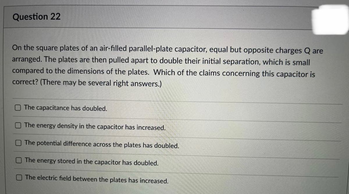 Question 22
On the square plates of an air-filled parallel-plate capacitor, equal but opposite charges Q are
arranged. The plates are then pulled apart to double their initial separation, which is small
compared to the dimensions of the plates. Which of the claims concerning this capacitor is
correct? (There may be several right answers.)
The capacitance has doubled.
The energy density in the capacitor has increased.
The potential difference across the plates has doubled.
The energy stored in the capacitor has doubled.
The electric field between the plates has increased.