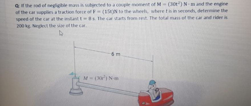 Q: If the rod of negligible mass is subjected to a couple moment of M (30t2)N m and the engine
of the car supplies a traction force of F = (15t)N to the wheels, where t is in seconds, determine the
speed of the car at the instant t = 8 s. The car starts from rest. The total mass of the car and rider is
%3D
200 kg. Neglect the size of the car.
6 m
M (30r) N-m
