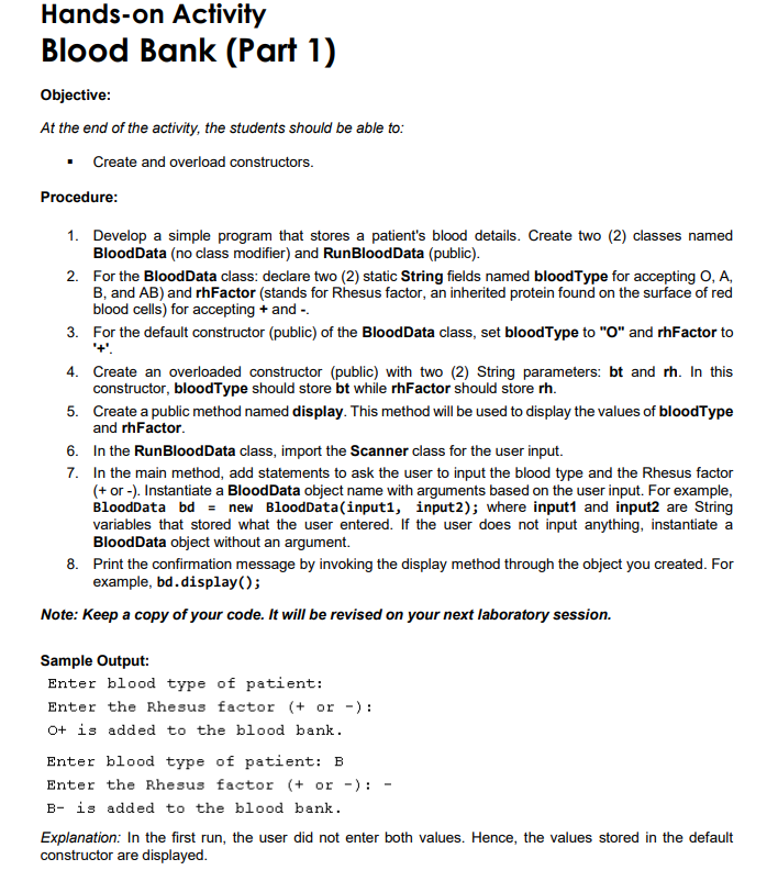 Hands-on Activity
Blood Bank (Part 1)
Objective:
At the end of the activity, the students should be able to:
Create and overload constructors.
Procedure:
1. Develop a simple program that stores a patient's blood details. Create two (2) classes named
BloodData (no class modifier) and RunBloodData (public).
2. For the BloodData class: declare two (2) static String fields named bloodType for accepting O, A,
B, and AB) and rhFactor (stands for Rhesus factor, an inherited protein found on the surface of red
blood cells) for accepting + and -.
3. For the default constructor (public) of the BloodData class, set bloodType to "O" and rhFactor to
4. Create an overloaded constructor (public) with two (2) String parameters: bt and rh. In this
constructor, bloodType should store bt while rhFactor should store rh.
5. Create a public method named display. This method will be used to display the values of bloodType
and rhFactor.
6. In the RunBloodData class, import the Scanner class for the user input.
7. In the main method, add statements to ask the user to input the blood type and the Rhesus factor
(+ or -). Instantiate a BloodData object name with arguments based on the user input. For example,
BloodData bd = new BloodData(input1, input2); where input1 and input2 are String
variables that stored what the user entered. If the user does not input anything, instantiate a
BloodData object without an argument.
8. Print the confirmation message by invoking the display method through the object you created. For
example, bd.display();
Note: Keep a copy of your code. It will be revised on your next laboratory session.
Sample Output:
Enter blood type of patient:
Enter the Rhesus factor (+ or -):
O+ is added to the blood bank.
Enter blood type of patient: B
Enter the Rhesus factor (+ or -):
B- is added to the blood bank.
Explanation: In the first run, the user did not enter both values. Hence, the values stored in the default
constructor are displayed.
