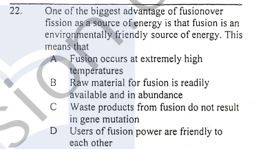 One of the biggest advantage of fusionover
fission as a source of energy is that fusion is an
environmentally friendly source of energy. This
means that
A Fusion occurs at extremely high
temperatures
B Raw material for fusion is readily
22.
available and in abundance
C Waste products from fusion do not result
in gene mutation
D Users of fusion power are friendly to
each other
