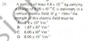 30.
A particle of mass 48 x 10 kg carrying
a charge of 8.00 x 10"C is stationary in a
vertical electric field. If g = 10ms the
arength of this electric field must be
A 59x 10° Vm
B 1.67 x 10" Vm
C 6.00 x 10 Vm
D 6.00 x 10 Vm
B
