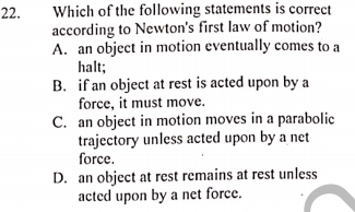 Which of the following statements is correct
according to Newton's first law of motion?
A. an object in motion eventually comes to a
halt;
B. if an object at rest is acted upon by a
force, it must move.
C. an object in motion moves in a parabolic
trajectory unless acted upon by a net
force.
D. an object at rest remains at rest unless
acted upon by a net force.
22.
