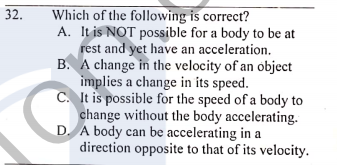 Which of the following is correct?
A. It is NOT possible for a body to be at
rest and yet have an acceleration.
B. A change in the velocity of an object
implies a change in its speed.
C. It is possible for the speed of a body to
change without the body accelerating.
D. A body can be accelerating in a
direction opposite to that of its velocity.
32.
