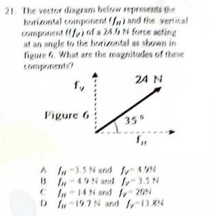 21. The vector disgram beltrw repnesents the
horizontal component (f) and the vertical
component (y) of a 24 4 force neting
at an angle to the horizontal as shewn in
figure 6. What are the magnitudes of these
components?
24 N
Figure 6
330
A -3.5 N and 49N
B I- 49N and 35N
C In-14N and y20N
DIn-197N and 13.N
