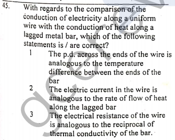 45.
With regards to the comparison of the
čonduction of electricity along a uniform
wire with the conduction of heat along a
lagged metal bar, which of the following
statements is / are correct?
The p.d. across the ends of the wire is
analogous to the temperature
difference between the ends of the
bar
The electric current in the wire is
analogous to the rate of flow of heat
along the lagged bar
3
The electrical resistance of the wire
is analogous to the reciprocal of
thermal conductivity of the bar.
2.
