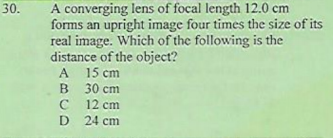 A converging lens of focal length 12.0 cm
forms an upright image four times the size of its
real image. Which of the following is the
distance of the object?
30.
A
A 15 cm
B 30 cm
12 cm
C
D 24 cm
