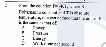 3,
From the equation P=-KT, where K:
Boltzrnann's constant and T is absolute
temperature, one can deduce that the unit of P
is the same as that of:
2
A
Power
Pressure
в
Energy
D
Work done per second
