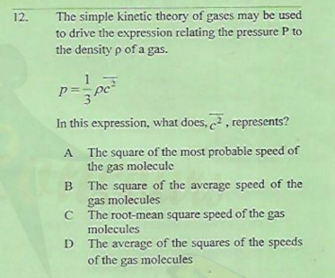 The simple kinetic theory of gases may be used
to drive the expression relating the pressure P to
the density p of a gas.
12.
p= pc
In this expression, what does, , represents?
A The square of the most probable speed of
the gas molecule
B The square of the average speed of the
gas molecules
C The root-mean square speed of the gas
molecules
D The average of the squares of the speeds
of the gas molecules
